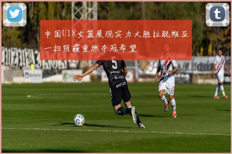 中国U18女篮展现实力大胜拉脱维亚一扫阴霾重燃夺冠希望