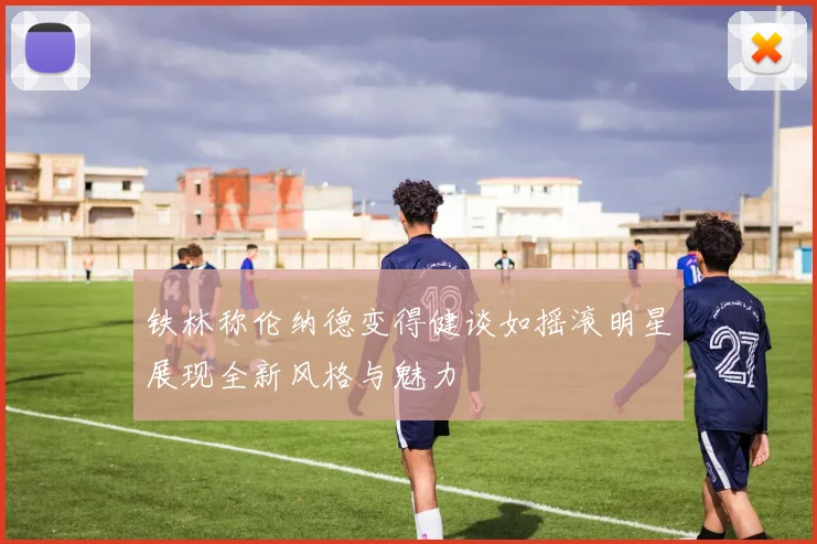 铁林称伦纳德变得健谈如摇滚明星展现全新风格与魅力