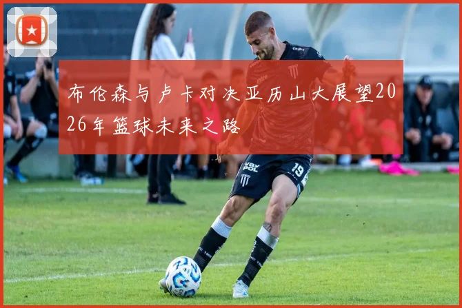 布伦森与卢卡对决亚历山大展望2026年篮球未来之路