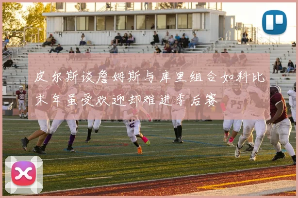 皮尔斯谈詹姆斯与库里组合如科比末年虽受欢迎却难进季后赛