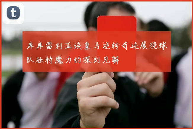 库库雷利亚谈皇马逆转奇迹展现球队独特魔力的深刻见解