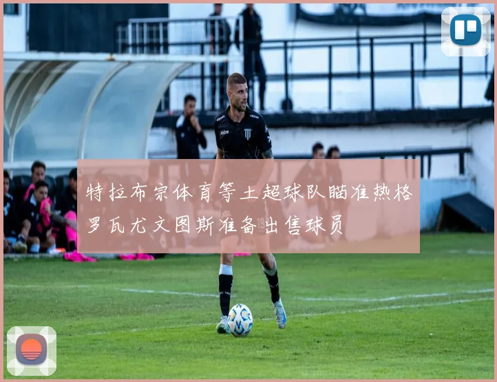特拉布宗体育等土超球队瞄准热格罗瓦尤文图斯准备出售球员